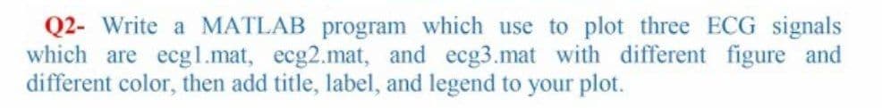 Q2- Write a MATLAB program which use to plot three ECG signals
which are ecgl.mat, ecg2.mat, and ecg3.mat with different figure and
different color, then add title, label, and legend to your plot.
