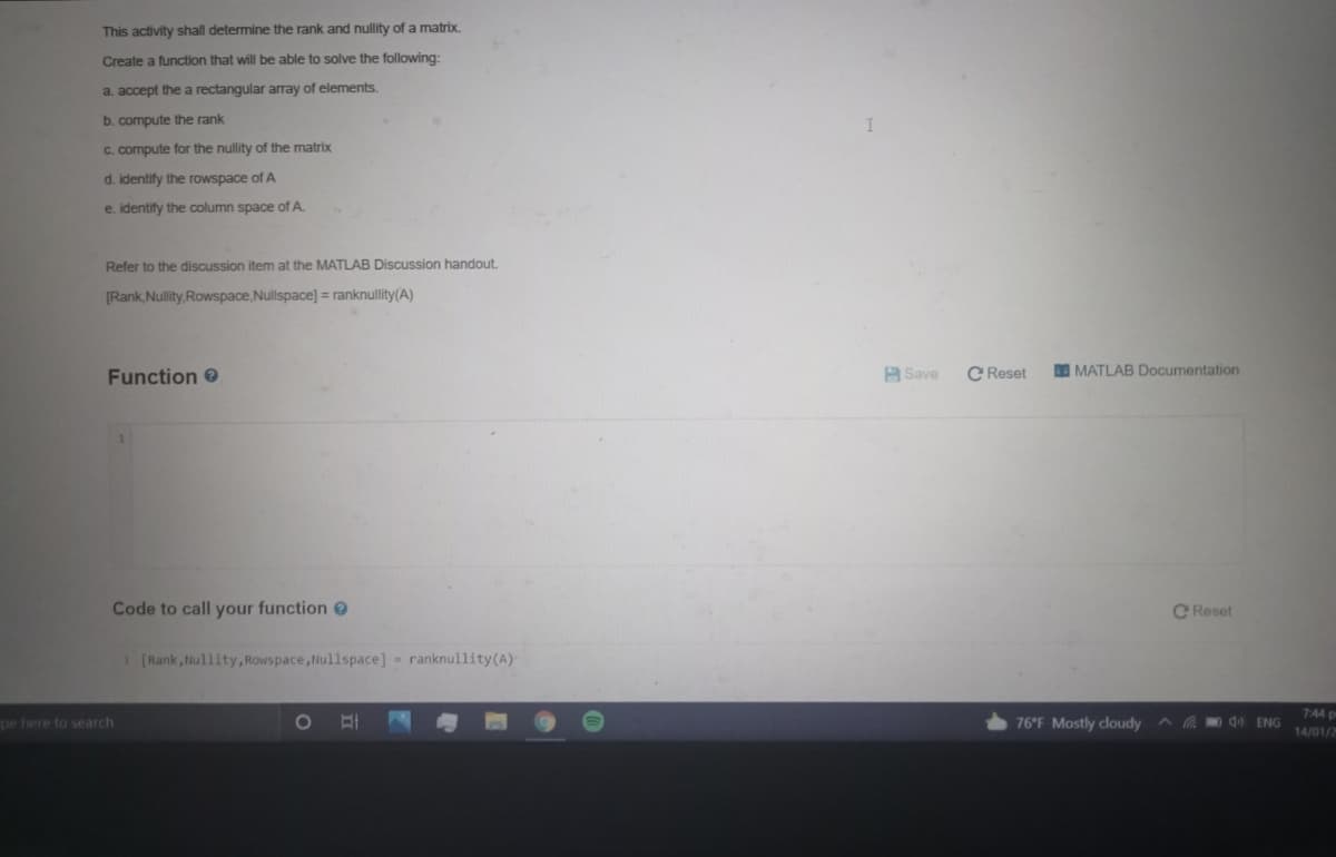 This activity shall determine the rank and nullity of a matrix.
Create a function that will be able to solve the following:
a. accept the a rectangular array of elements.
b. compute the rank
C. compute for the nullity of the matrix
d. identify the rowspace of A
e. identify the column space of A.
Refer to the discussion item at the MATLAB Discussion handout.
[Rank, Nullity,Rowspace,Nullspace] = ranknullity(A)
Function
H Save
C Reset
DO MATLAB Documentation
Code to call your function e
C Reset
[Rank, lullity,Rowspace,Nullspace] - ranknullity(A)
7:44 p
pe here to search
76°F Mostly cloudy
d ENG
14/01/2
