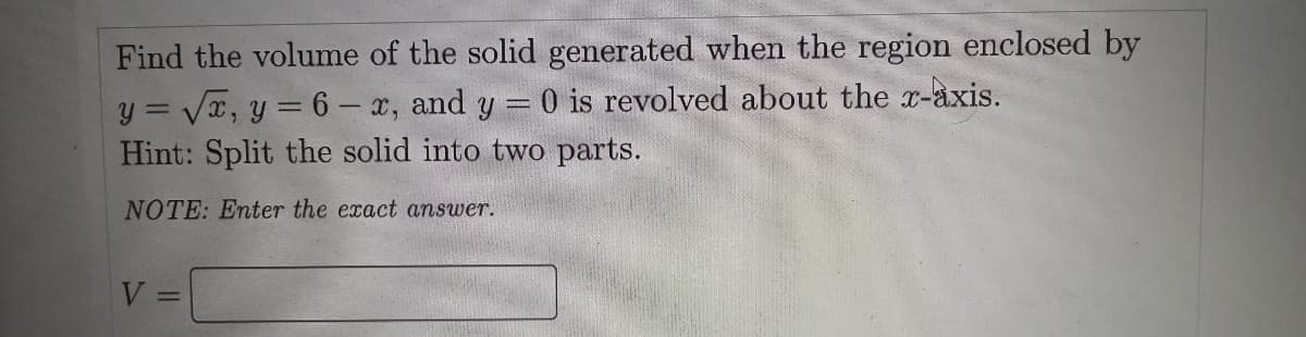 Find the volume of the solid generated when the region enclosed by
y = Vx, y = 6 - x, and y = 0 is revolved about the r-àxis.
Hint: Split the solid into two parts.
NOTE: Enter the exact answer.
V =
