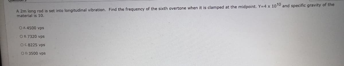 A 2m long rod is set into longitudinal vibration. Find the frequency of the sixth overtone when it is clamped at the midpoint. Y=4 x 1010 and specific gravity of the
material is 10.
O A. 4500 vps
O B. 7320 vps
OC.8225 vps
O D. 3500 vps
