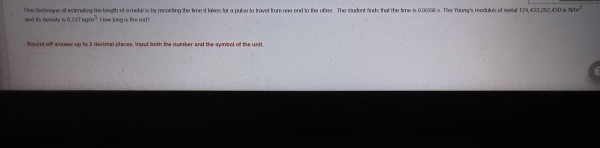 One technique of estimating the length of a metal is by recording the time it takes for a pulse to travel from one end to the other. The student finds that the time is 0.00356 s. The Young's modulus of metal 124,433,252,430 is N/m
and its density is 8,727 kgm How long is the rod?
Round off answer up to 2 decimal places. Input both the number and the symbol of the unit.
