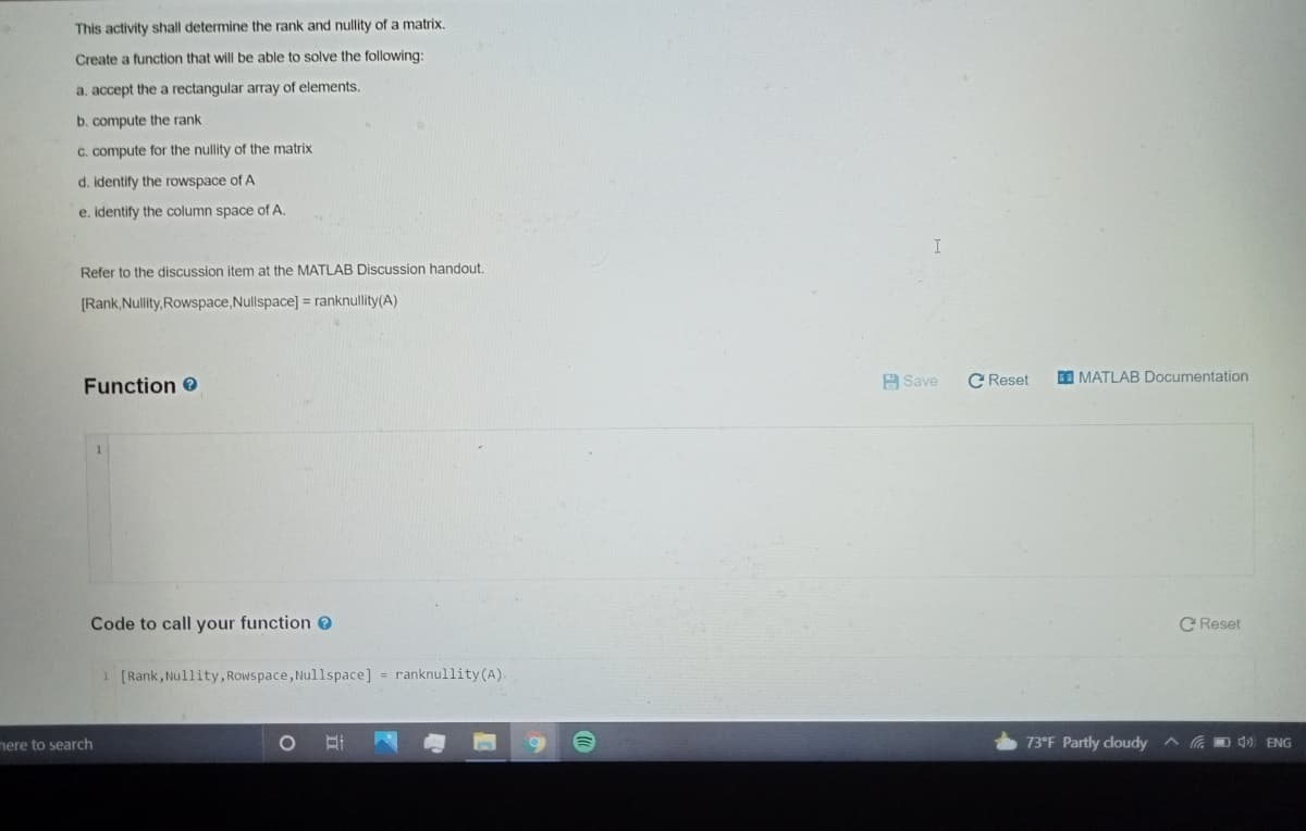 This activity shall determine the rank and nullity of a matrix.
Create a function that will be able to solve the following:
a. accept the a rectangular array of elements.
b. compute the rank
C. compute for the nullity of the matrix
d. identify the rowspace of A
e. identify the column space of A.
Refer to the discussion item at the MATLAB Discussion handout.
[Rank,Nullity,Rowspace,Nullspace] = ranknullity(A)
Function e
A Save
C Reset
O MATLAB Documentation
Code to call your function
C Reset
1 [Rank, Nullity, Rowspace, Nullspace] = ranknullity(A).
mere to search
73°F Partly cloudy
A G D d) ENG
