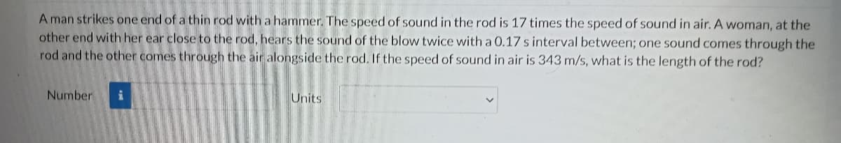 A man strikes one end of a thin rod with a hammer. The speed of sound in the rod is 17 times the speed of sound in air. A woman, at the
other end with her ear close to the rod, hears the sound of the blow twice with a 0.17 s interval between; one sound comes through the
rod and the other comes through the air alongside the rod. If the speed of sound in air is 343 m/s, what is the length of the rod?
Number
Units
