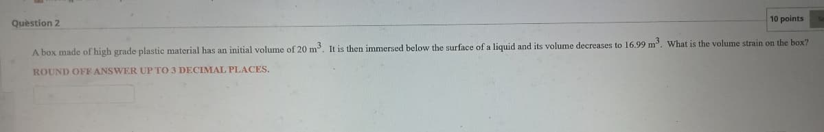 10 points
Quèstion 2
A box made of high grade plastic material has an initial volume of 20 m. It is then immersed below the surface of a liquid and its volume decreases to 16.99 m. What is the volume strain on the box?
ROUND OFF ANSWER UP TO 3 DECIMAL PLACES.
