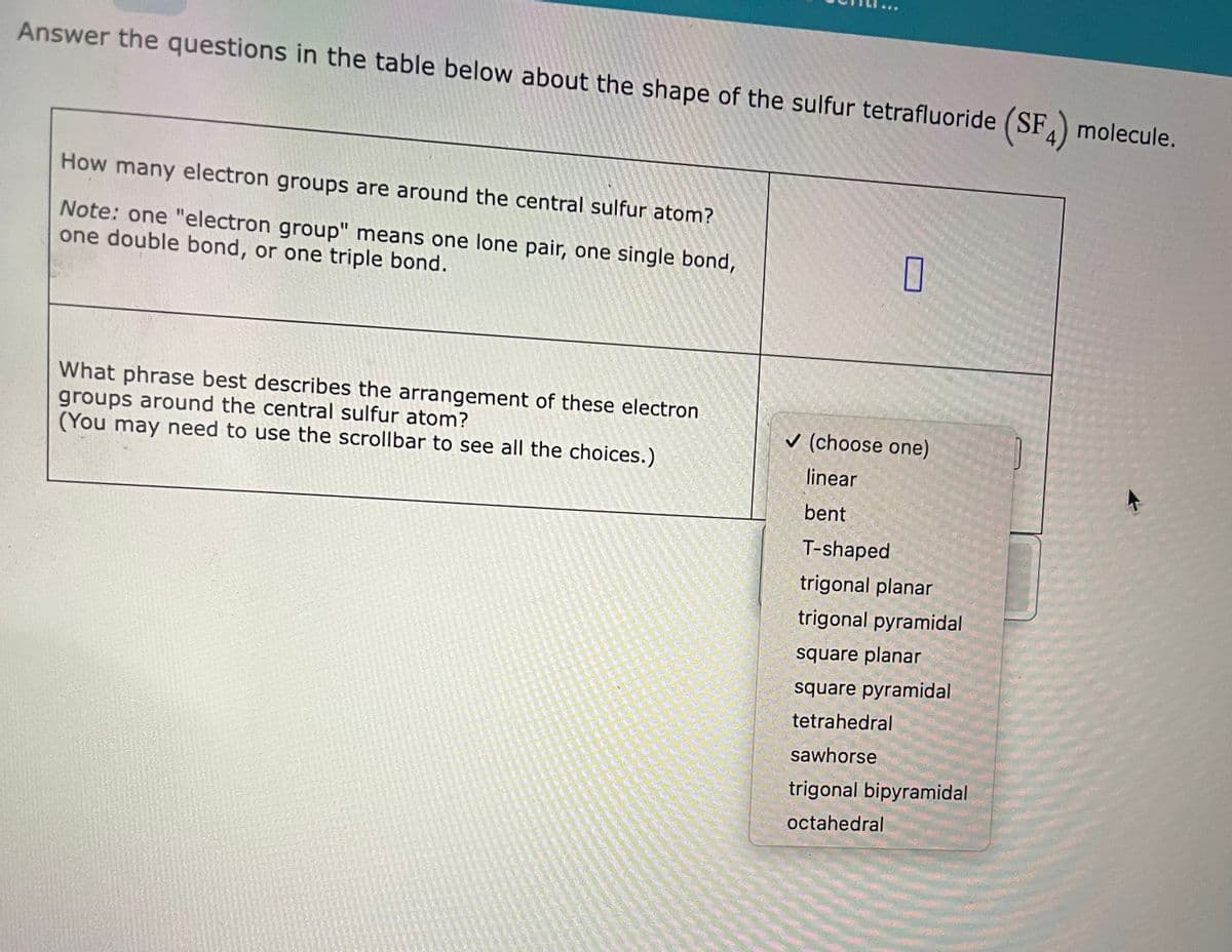 Answer the questions in the table below about the shape of the sulfur tetrafluoride (SF4) molecule.
How many electron groups are around the central sulfur atom?
Note: one "electron group" means one lone pair, one single bond,
one double bond, or one triple bond.
What phrase best describes the arrangement of these electron
groups around the central sulfur atom?
(You may need to use the scrollbar to see all the choices.)
0
✓ (choose one)
linear
bent
T-shaped
trigonal planar
trigonal pyramidal
square planar
square pyramidal
tetrahedral
sawhorse
trigonal bipyramidal
octahedral