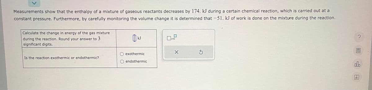 Measurements show that the enthalpy of a mixture of gaseous reactants decreases by 174. kJ during a certain chemical reaction, which is carried out at a
constant pressure. Furthermore, by carefully monitoring the volume change it is determined that -51. kJ of work is done on the mixture during the reaction.
Calculate the change in energy of the gas mixture
during the reaction. Round your answer to 3
significant digits.
Is the reaction exothermic or endothermic?
[
kJ
exothermic
endothermic
x10
X
S
?
0
000
Ar