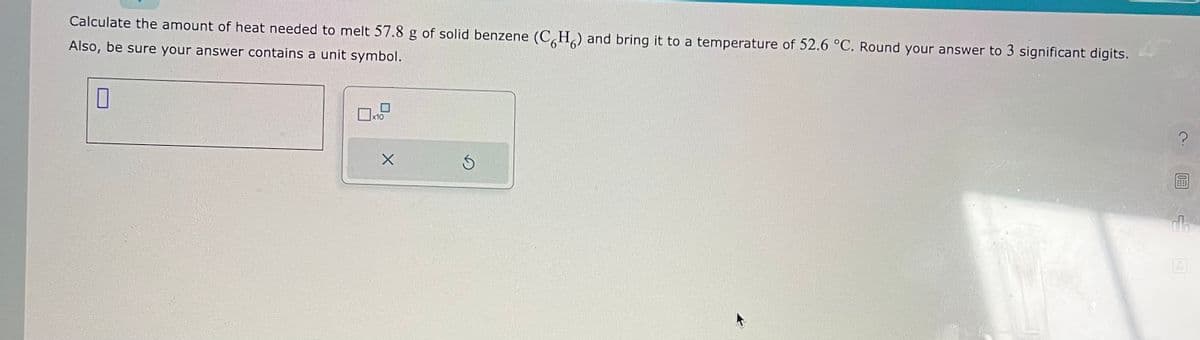 Calculate the amount of heat needed to melt 57.8 g of solid benzene (CH) and bring it to a temperature of 52.6 °C. Round your answer to 3 significant digits.
Also, be sure your answer contains a unit symbol.
0
x10
X
Ś
OFF
0.06