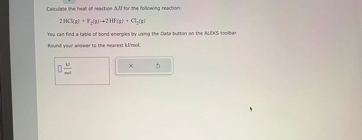 Calculate the heat of reaction AH for the following reaction:
2 HCl(g) + F₂(g) → 2 HF(g) + Cl₂(g)
You can find a table of bond energies by using the Data button on the ALEKS toolbar.
Round your answer to the nearest kJ/mol.
0
kJ
mol
X
S