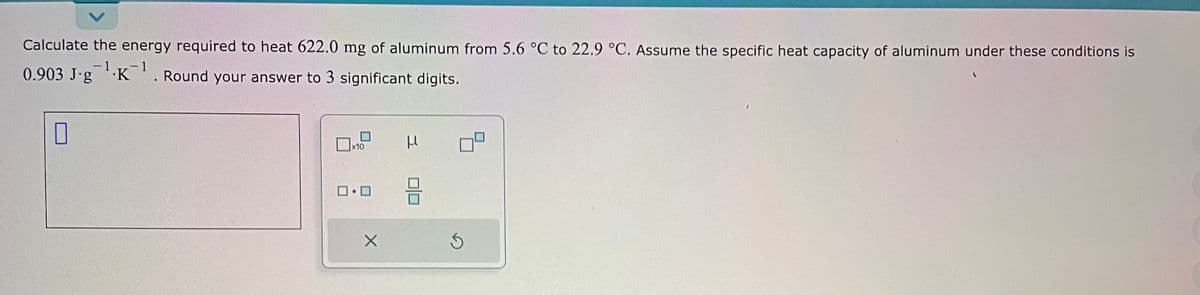 Calculate the energy required to heat 622.0 mg of aluminum from 5.6 °C to 22.9 °C. Assume the specific heat capacity of aluminum under these conditions is
-1
0.903 J-g¹K¹. Round your answer to 3 significant digits.
0
x10
ロ・ロ
X
μ
BE
S