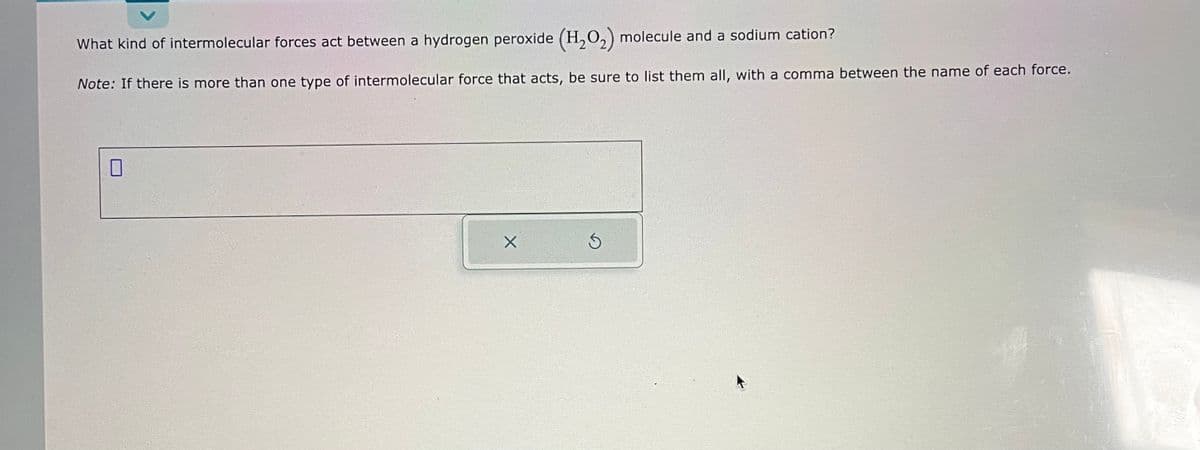 What kind of intermolecular forces act between a hydrogen peroxide (H₂O₂) molecule and a sodium cation?
Note: If there is more than one type of intermolecular force that acts, be sure to list them all, with a comma between the name of each force.
X
Ś