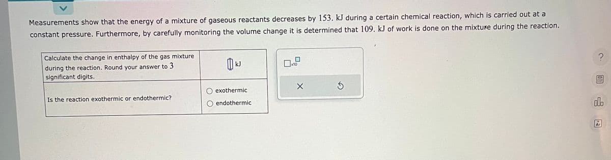 Measurements show that the energy of a mixture of gaseous reactants decreases by 153. kJ during a certain chemical reaction, which is carried out at a
constant pressure. Furthermore, by carefully monitoring the volume change it is determined that 109. kJ of work is done on the mixture during the reaction.
Calculate the change in enthalpy of the gas mixture
during the reaction. Round your answer to 3
significant digits.
Is the reaction exothermic or endothermic?
kJ
exothermic
endothermic
☐x10
X
Ś
?
olo
Ar