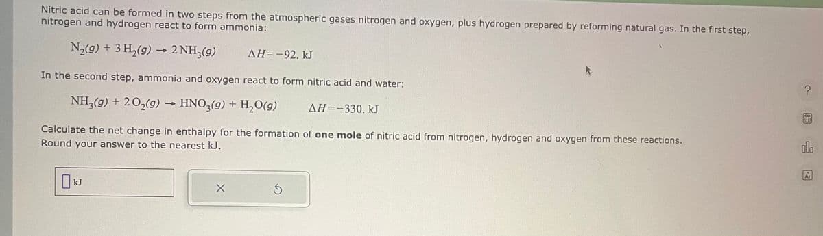 Nitric acid can be formed in two steps from the atmospheric gases nitrogen and oxygen, plus hydrogen prepared by reforming natural gas. In the first step,
nitrogen and hydrogen react to form ammonia:
N₂(g) + 3 H₂(g) → 2NH3(g)
In the second step, ammonia and oxygen react to form nitric acid and water:
NH3(g) + 2O₂(g) → HNO3(g) + H₂O(g)
ΔΗ= -330. kJ
AH=-92. kJ
Calculate the net change in enthalpy for the formation of one mole of nitric acid from nitrogen, hydrogen and oxygen from these reactions.
Round your answer to the nearest kJ.
kJ
X
Ś
?
olo
Ar