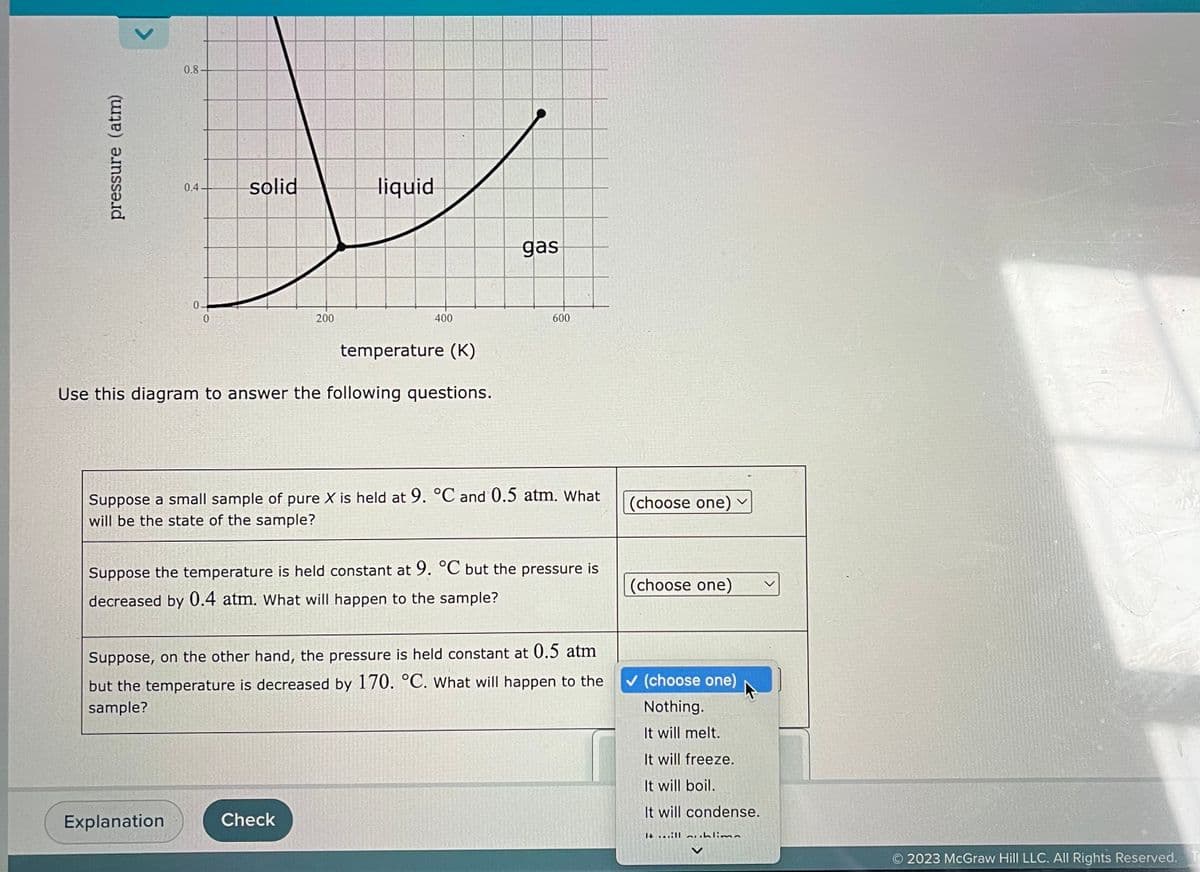 pressure (atm)
0.8
0.4
0
solid
Explanation
200
liquid
temperature (K)
Use this diagram to answer the following questions.
400
Check
gas
Suppose a small sample of pure X is held at 9. °C and 0.5 atm. What
will be the state of the sample?
600
Suppose the temperature is held constant at 9. °C but the pressure is
decreased by 0.4 atm. What will happen to the sample?
Suppose, on the other hand, the pressure is held constant at 0.5 atm
but the temperature is decreased by 170. °C. What will happen to the
sample?
(choose one) ✓
(choose one)
✓ (choose one)
Nothing.
It will melt.
It will freeze.
It will boil.
It will condense.
till uhlima
2023 McGraw Hill LLC. All Rights Reserved. Te