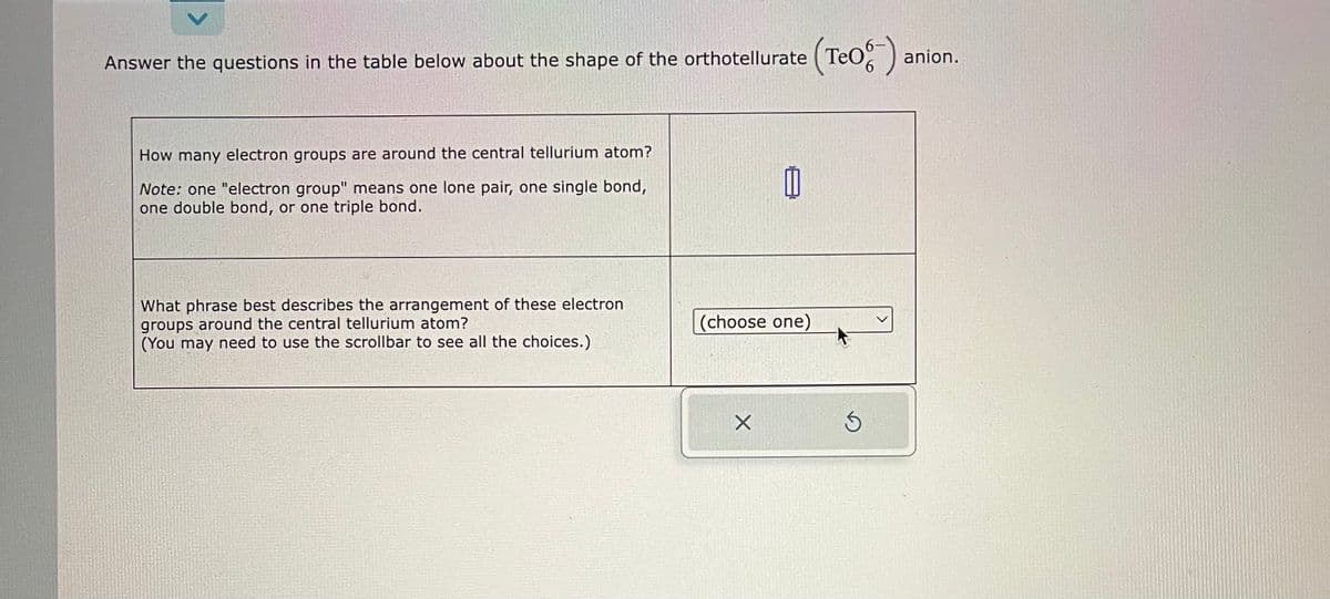 anion.
Answer the questions in the table below about the shape of the orthotellurate (Teo-) a
How many electron groups are around the central tellurium atom?
Note: one "electron group" means one lone pair, one single bond,
one double bond, or one triple bond.
What phrase best describes the arrangement of these electron
groups around the central tellurium atom?
(You may need to use the scrollbar to see all the choices.)
山
(choose one)
X
S