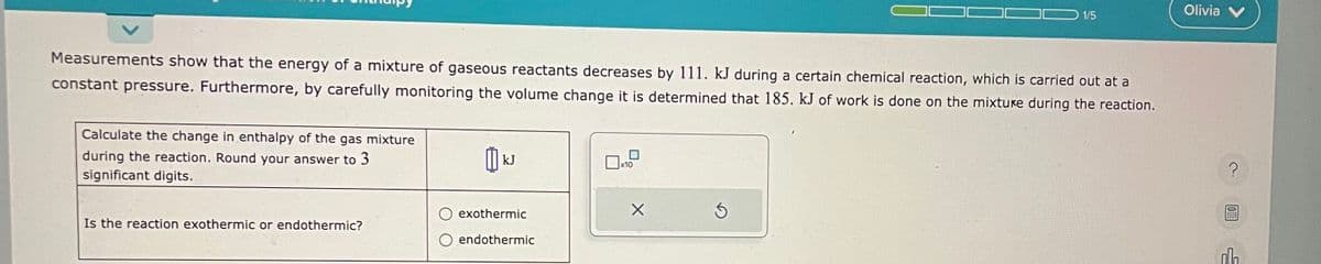 Measurements show that the energy of a mixture of gaseous reactants decreases by 111. kJ during a certain chemical reaction, which is carried out at a
constant pressure. Furthermore, by carefully monitoring the volume change it is determined that 185. kJ of work is done on the mixture during the reaction.
Calculate the change in enthalpy of the gas mixture
during the reaction. Round your answer to 3
significant digits.
Is the reaction exothermic or endothermic?
៣k
kJ
exothermic
endothermic
X
1/5
Ś
Olivia
?
OFFE
ol