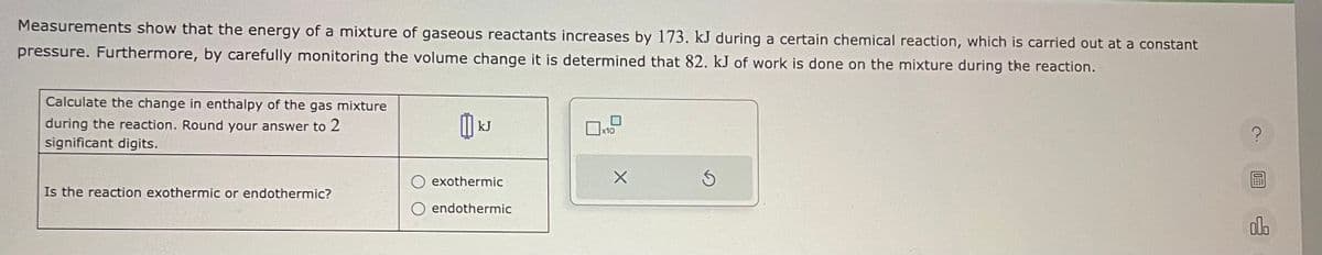 Measurements show that the energy of a mixture of gaseous reactants increases by 173. kJ during a certain chemical reaction, which is carried out at a constant
pressure. Furthermore, by carefully monitoring the volume change it is determined that 82. kJ of work is done on the mixture during the reaction.
Calculate the change in enthalpy of the gas mixture
during the reaction. Round your answer to 2
significant digits.
Is the reaction exothermic or endothermic?
៣
kJ
exothermic
endothermic
x10
X
Ś
?
olo