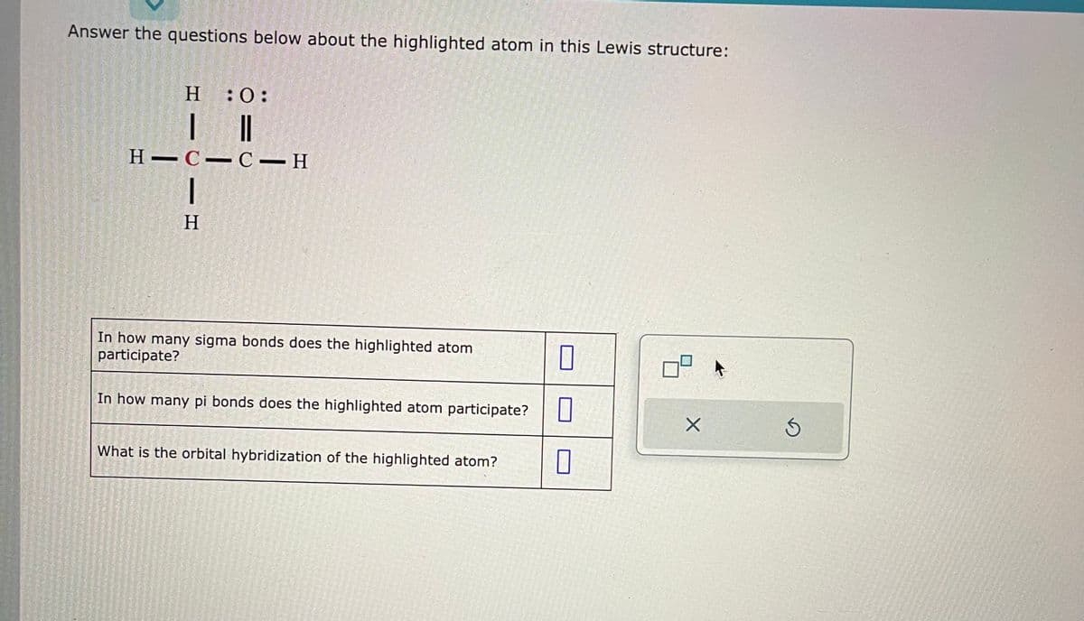 Answer the questions below about the highlighted atom in this Lewis structure:
H
| ||
HIC-C-H
|
H
:0:
In how many sigma bonds does the highlighted atom
participate?
In how many pi bonds does the highlighted atom participate?
What is the orbital hybridization of the highlighted atom?
0
0
0
X