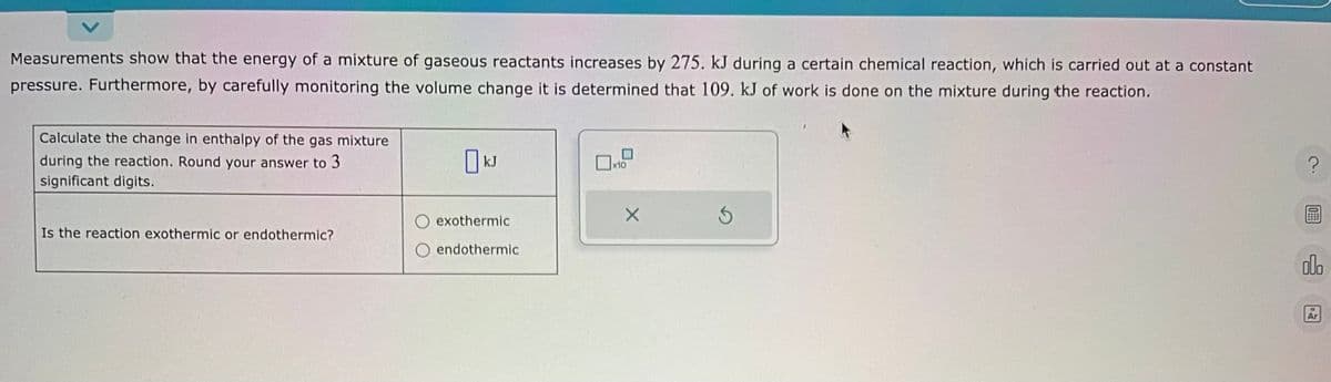 Measurements show that the energy of a mixture of gaseous reactants increases by 275. kJ during a certain chemical reaction, which is carried out at a constant
pressure. Furthermore, by carefully monitoring the volume change it is determined that 109. kJ of work is done on the mixture during the reaction.
Calculate the change in enthalpy of the gas mixture
during the reaction. Round your answer to 3
significant digits.
Is the reaction exothermic or endothermic?
kJ
exothermic
O endothermic
x10
X
S
?
OFF
olo
Ar