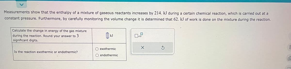 Measurements show that the enthalpy of a mixture of gaseous reactants increases by 214. kJ during a certain chemical reaction, which is carried out at a
constant pressure. Furthermore, by carefully monitoring the volume change it is determined that 62. kJ of work is done on the mixture during the reaction.
Calculate the change in energy of the gas mixture
during the reaction. Round your answer to 3
significant digits.
Is the reaction exothermic or endothermic?
0
kJ
exothermic
endothermic
x10
X
Ś
U!!
00