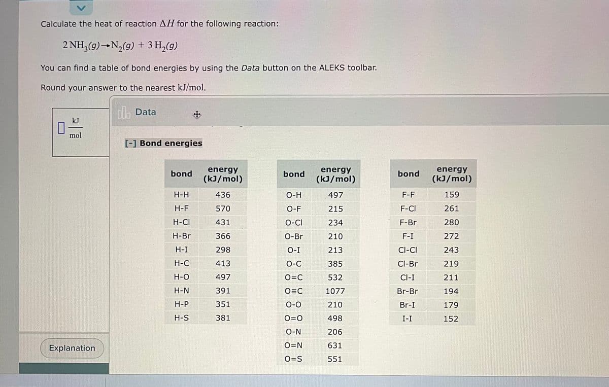 Calculate the heat of reaction AH for the following reaction:
2 NH3(g) →N₂(g) + 3 H₂(g)
You can find a table of bond energies by using the Data button on the ALEKS toolbar.
Round your answer to the nearest kJ/mol.
0
kJ
mol
Explanation
lo Data
[-] Bond energies
bond
+
H-H
H-F
H-CI
H-Br
H-I
H-C
H-O
H-N
H-P
H-S
energy
(kJ/mol)
436
570
431
366
298
413
497
391
351
381
bond
O-H
O-F
O-CI
O-Br
O-I
O-C
O=C
O=C
O-O
O=O
O-N
O=N
O=S
energy
(kJ/mol)
497
215
234
210
213
385
532
1077
210
498
206
631
551
bond
F-F
F-CI
F-Br
F-I
CI-CI
Cl-Br
CI-I
Br-Br
Br-I
I-I
energy
(kJ/mol)
159
261
280
272
243
219
211
194
179
152