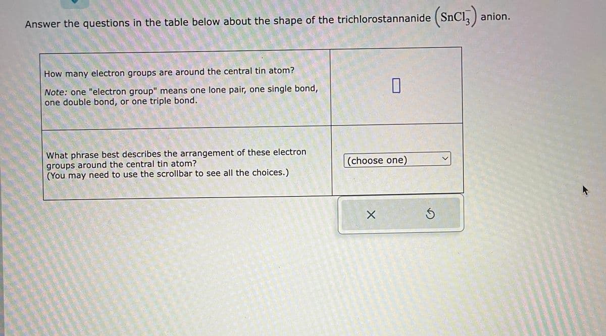 Answer the questions in the table below about the shape of the trichlorostannanide
How many electron groups are around the central tin atom?
Note: one "electron group" means one lone pair, one single bond,
one double bond, or one triple bond.
What phrase best describes the arrangement of these electron
groups around the central tin atom?
(You may need to use the scrollbar to see all the choices.)
0
(choose one)
X
S
SnC13) anion.