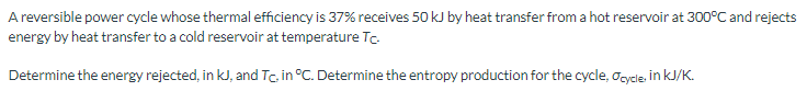 A reversible power cycle whose thermal efficiency is 37% receives 50 kJ by heat transfer from a hot reservoir at 300°C and rejects
energy by heat transfer to a cold reservoir at temperature Tc.
Determine the energy rejected, in KJ, and Tc, in °C. Determine the entropy production for the cycle, Ocycle, in kJ/K.