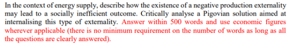 In the context of energy supply, describe how the existence of a negative production externality
may lead to a socially inefficient outcome. Critically analyse a Pigovian solution aimed at
internalising this type of externality. Answer within 500 words and use economic figures
wherever applicable (there is no minimum requirement on the number of words as long as all
the questions are clearly answered).
