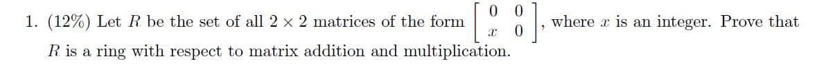 1. (12%) Let R be the set of all 2 x 2 matrices of the form
where x is an integer. Prove that
R is a ring with respect to matrix addition and multiplication.
