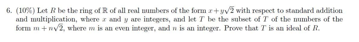 6. (10%) Let R be the ring of R of all real numbers of the form x+yv2 with respect to standard addition
and multiplication, where r and y are integers, and let T be the subset of T of the numbers of the
form m + ny2, where m is an even integer, and n is an integer. Prove that T is an ideal of R.
