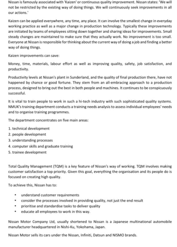 Nissan is famously associated with 'Kaizen' or continuous quality improvement. Nissan states: 'We will
not be restricted by the existing way of doing things. We will continuously seek improvements in all
our actions.
Kaizen can be applied everywhere, any time, any place. It can involve the smallest change in everyday
working practice as well as a major change in production technology. Typically these improvements
are initiated by teams of employees sitting down together and sharing ideas for improvements. Small
steady changes are maintained to make sure that they actually work. No improvement is too small.
Everyone at Nissan is responsible for thinking about the current way of doing a job and finding a better
way of doing things.
Kaizen improvements can save:
Money, time, materials, labour effort as well as improving quality, safety, job satisfaction, and
productivity.
Productivity levels at Nissan's plant in Sunderland, and the quality of final production there, have not
happened by chance or good fortune. They stem from an all-embracing approach to a production
process, designed to bring out the best in both people and machines. It continues to be conspicuously
successful.
It is vital to train people to work in such a hi-tech industry with such sophisticated quality systems.
NMUK's training department conducts a training needs analysis to assess individual employees' needs
and to organise training programmes.
The department concentrates on five main areas:
1. technical development
2. people development
3. understanding processes
4. computer skills and graduate training
5. trainee development
Total Quality Management (TQM) is a key feature of Nissan's way of working. TQM involves making
customer satisfaction a top priority. Given this goal, everything the organisation and its people do is
focused on creating high quality.
To achieve this, Nissan has to:
•
understand customer requirements
• consider the processes involved in providing quality, not just the end result
• prioritise and standardise tasks to deliver quality
• educate all employees to work in this way.
Nissan Motor Company Ltd, usually shortened to Nissan is a Japanese multinational automobile
manufacturer headquartered in Nishi-Ku, Yokohama, Japan.
Nissan Motor sells its cars under the Nissan, Infiniti, Datsun and NISMO brands.