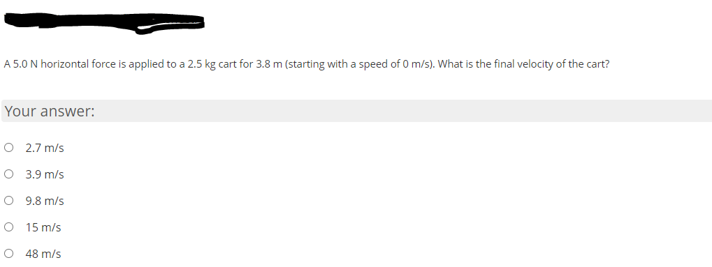 A 5.0 N horizontal force is applied to a 2.5 kg cart for 3.8 m (starting with a speed of 0 m/s). What is the final velocity of the cart?
Your answer:
O 2.7 m/s
O 3.9 m/s
O 9.8 m/s
15 m/s
48 m/s
