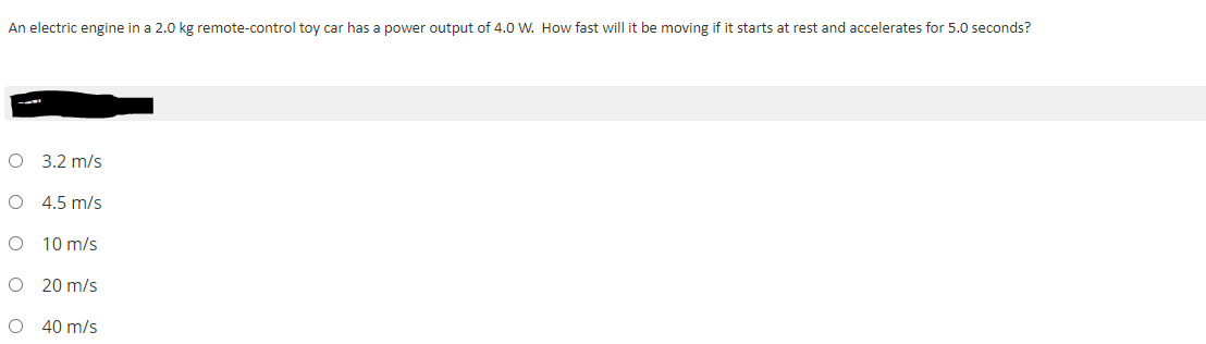 An electric engine in a 2.0 kg remote-control toy car has a power output of 4.0 W. How fast will it be moving if it starts at rest and accelerates for 5.0 seconds?
O 3.2 m/s
O 4.5 m/s
10 m/s
20 m/s
40 m/s
