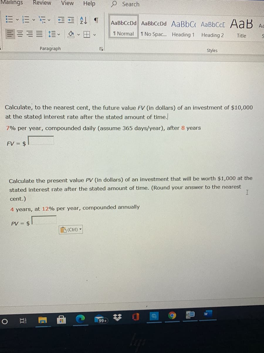 Mailings
Review
View
Help
O Search
三、m、 王 1
AaBbCcDd AaBbCcDd AaBbC AABBCCC AaB Aa
1 Normal
1 No Spac. Heading 1
Heading 2
Title
Paragraph
Styles
Calculate, to the nearest cent, the future value FV (in dollars) of an investment of $10,000
at the stated interest rate after the stated amount of time.
7% per year, compounded daily (assume 365 days/year), after 8 years
FV = $
Calculate the present value PV (in dollars) of an investment that will be worth $1,000 at the
stated interest rate after the stated amount of time. (Round your answer to the nearest
cent.)
4 years, at 12% per year, compounded annually
PV = $
D(Ctrl)
99+
