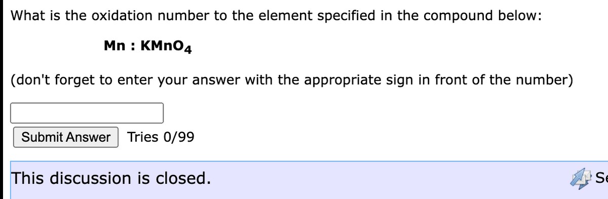 What is the oxidation number to the element specified in the compound below:
Mn : KMN04
(don't forget to enter your answer with the appropriate sign in front of the number)
Submit Answer
Tries 0/99
This discussion is closed.
Se
