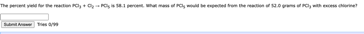 The percent yield for the reaction PCI3 + Cl2 → PCI5 is 58.1 percent. What mass of PCI5 would be expected from the reaction of 52.0 grams of PCI3 with excess chlorine?
Submit Answer
Tries 0/99
