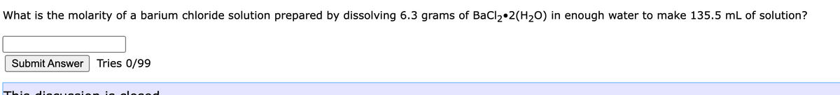 What is the molarity of a barium chloride solution prepared by dissolving 6.3 grams of BaCl2•2(H20) in enough water to make 135.5 mL of solution?
Submit Answer
Tries 0/99
