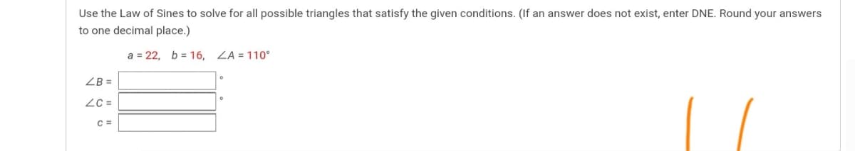 Use the Law of Sines to solve for all possible triangles that satisfy the given conditions. (If an answer does not exist, enter DNE. Round your answers
to one decimal place.)
a = 22, b = 16, ZA = 110°
ZB =
ZC =
C =
