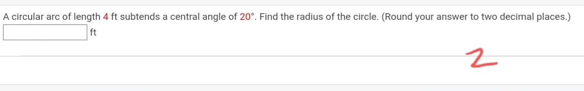 A circular arc of length 4 ft subtends a central angle of 20°. Find the radius of the circle. (Round your answer to two decimal places.)
ft
