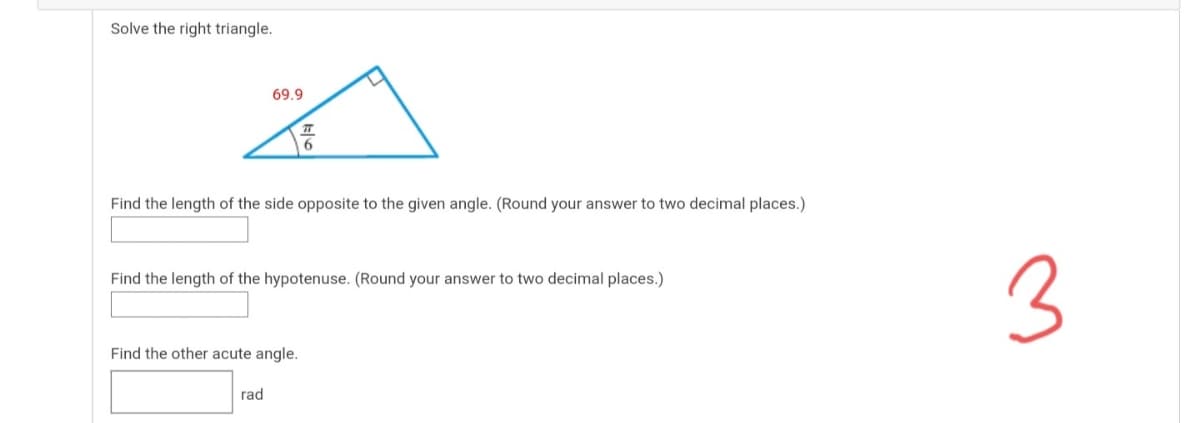 Solve the right triangle.
69.9
Find the length of the side opposite to the given angle. (Round your answer to two decimal places.)
3
Find the length of the hypotenuse. (Round your answer to two decimal places.)
Find the other acute angle.
rad
