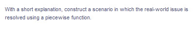 With a short explanation, construct a scenario in which the real-world issue is
resolved using a piecewise function.