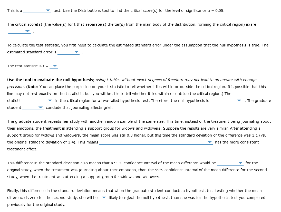 This is a
test. Use the Distributions tool to find the critical score(s) for the level of significance a = 0.05.
The critical score(s) (the value(s) fort that separate(s) the tail(s) from the main body of the distribution, forming the critical region) is/are
To calculate the test statistic, you first need to calculate the estimated standard error under the assumption that the null hypothesis is true. The
estimated standard error is
The test statistic is t =
Use the tool to evaluate the null hypothesis; using t-tables without exact degrees of freedom may not lead to an answer with enough
precision. (Note: You can place the purple line on your t statistic to tell whether it lies within or outside the critical region. It's possible that this
line may not rest exactly on the t statistic, but you will be able to tell whether it lies within or outside the critical region.) The t
statistic
in the critical region for a two-tailed hypothesis test. Therefore, the null hypothesis is
student
condude that journaling affects grief.
. The graduate
The graduate student repeats her study with another random sample of the same size. This time, instead of the treatment being journaling about
their emotions, the treatment is attending a support group for widows and widowers. Suppose the results are very similar. After attending a
support group for widows and widowers, the mean score was still 0.3 higher, but this time the standard deviation of the difference was 1.1 (vs.
the original standard deviation of 1.4). This means
has the more consistent
treatment effect.
for the
This difference in the standard deviation also means that a 95% confidence interval of the mean difference would be
original study, when the treatment was journaling about their emotions, than the 95% confidence interval of the mean difference for the second
study, when the treatment was attending a support group for widows and widowers.
Finally, this difference in the standard deviation means that when the graduate student conducts a hypothesis test testing whether the mean
difference is zero for the second study, she will be likely to reject the null hypothesis than she was for the hypothesis test you completed
previously for the original study.