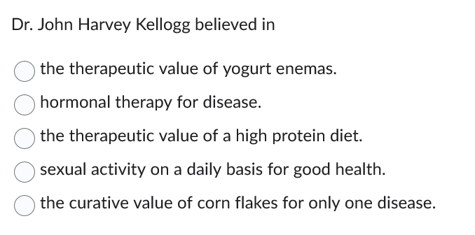 Dr. John Harvey Kellogg believed in
the therapeutic value of yogurt enemas.
hormonal therapy for disease.
the therapeutic value of a high protein diet.
sexual activity on a daily basis for good health.
the curative value of corn flakes for only one disease.