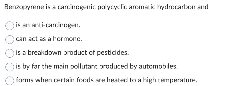 Benzopyrene is a carcinogenic polycyclic aromatic hydrocarbon and
is an anti-carcinogen.
can act as a hormone.
is a breakdown product of pesticides.
is by far the main pollutant produced by automobiles.
forms when certain foods are heated to a high temperature.