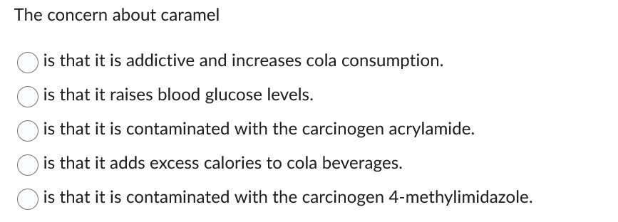The concern about caramel
is that it is addictive and increases cola consumption.
is that it raises blood glucose levels.
is that it is contaminated with the carcinogen acrylamide.
is that it adds excess calories to cola beverages.
is that it is contaminated with the carcinogen 4-methylimidazole.