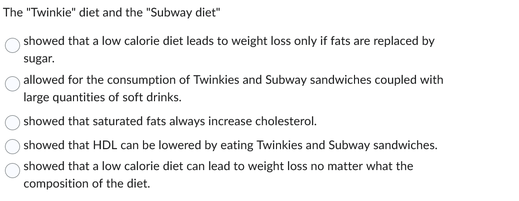 The "Twinkie" diet and the "Subway diet"
showed that a low calorie diet leads to weight loss only if fats are replaced by
sugar.
allowed for the consumption of Twinkies and Subway sandwiches coupled with
large quantities of soft drinks.
showed that saturated fats always increase cholesterol.
showed that HDL can be lowered by eating Twinkies and Subway sandwiches.
showed that a low calorie diet can lead to weight loss no matter what the
composition of the diet.