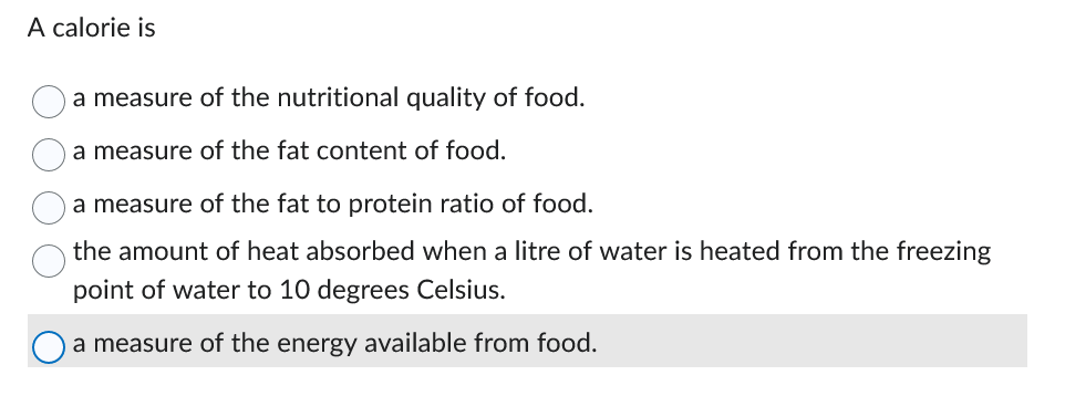 A calorie is
a measure of the nutritional quality of food.
a measure of the fat content of food.
a measure of the fat to protein ratio of food.
the amount of heat absorbed when a litre of water is heated from the freezing
point of water to 10 degrees Celsius.
a measure of the energy available from food.