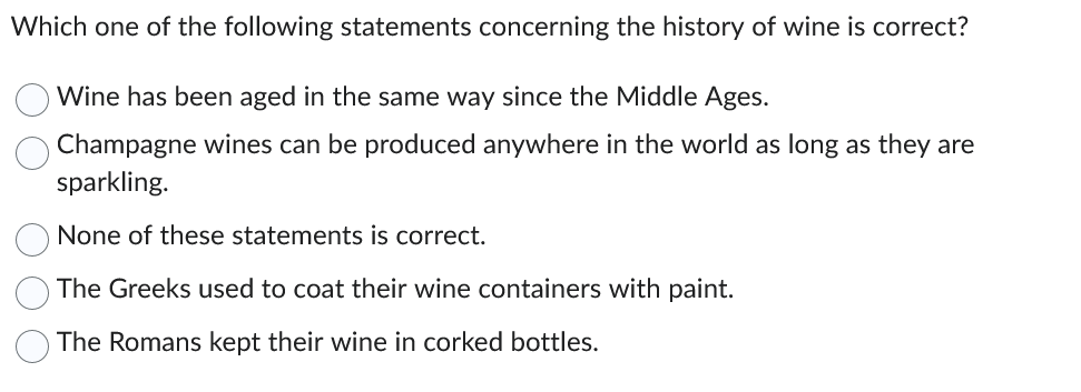 Which one of the following statements concerning the history of wine is correct?
Wine has been aged in the same way since the Middle Ages.
Champagne wines can be produced anywhere in the world as long as they are
sparkling.
None of these statements is correct.
The Greeks used to coat their wine containers with paint.
The Romans kept their wine in corked bottles.