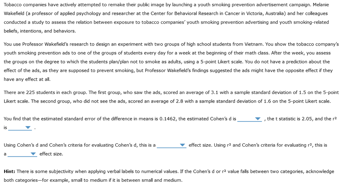 Tobacco companies have actively attempted to remake their public image by launching a youth smoking prevention advertisement campaign. Melanie
Wakefield (a professor of applied psychology and researcher at the Center for Behavioral Research in Cancer in Victoria, Australia) and her colleagues
conducted a study to assess the relation between exposure to tobacco companies' youth smoking prevention advertising and youth smoking-related
beliefs, intentions, and behaviors.
You use Professor Wakefield's research to design an experiment with two groups of high school students from Vietnam. You show the tobacco company's
youth smoking prevention ads to one of the groups of students every day for a week at the beginning of their math class. After the week, you assess
the groups on the degree to which the students plan/plan not to smoke as adults, using a 5-point Likert scale. You do not have a prediction about the
effect of the ads, as they are supposed to prevent smoking, but Professor Wakefield's findings suggested the ads might have the opposite effect if they
have any effect at all.
There are 225 students in each group. The first group, who saw the ads, scored an average of 3.1 with a sample standard deviation of 1.5 on the 5-point
Likert scale. The second group, who did not see the ads, scored an average of 2.8 with a sample standard deviation of 1.6 on the 5-point Likert scale.
You find that the estimated standard error of the difference in means is 0.1462, the estimated Cohen's d is
is
Using Cohen's d and Cohen's criteria for evaluating Cohen's d, this is a
effect size.
a
the t statistic is 2.05, and the r²
effect size. Using r² and Cohen's criteria for evaluating r², this is
Hint: There is some subjectivity when applying verbal labels to numerical values. If the Cohen's d or r² value falls between two categories, acknowledge
both categories-for example, small to medium if it is between small and medium.