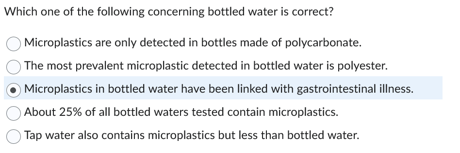 Which one of the following concerning bottled water is correct?
Microplastics are only detected in bottles made of polycarbonate.
The most prevalent microplastic detected in bottled water is polyester.
O Microplastics in bottled water have been linked with gastrointestinal illness.
About 25% of all bottled waters tested contain microplastics.
Tap water also contains microplastics but less than bottled water.