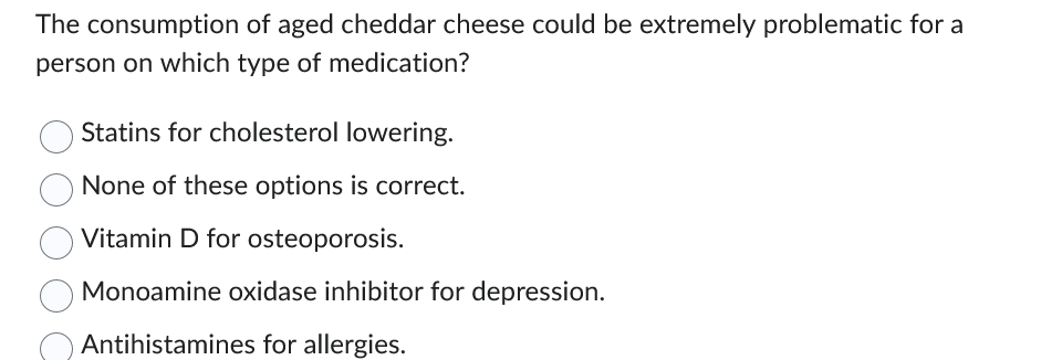 The consumption of aged cheddar cheese could be extremely problematic for a
person on which type of medication?
Statins for cholesterol lowering.
None of these options is correct.
Vitamin D for osteoporosis.
Monoamine oxidase inhibitor for depression.
Antihistamines for allergies.